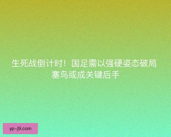生死战倒计时！国足需以强硬姿态破局 塞鸟或成关键后手