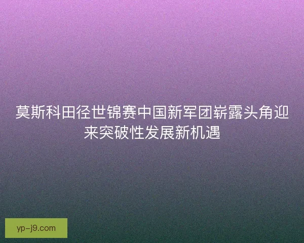 莫斯科田径世锦赛中国新军团崭露头角迎来突破性发展新机遇 莫斯科田径世锦赛中国新军团崭露头角迎来突破性发展新机遇