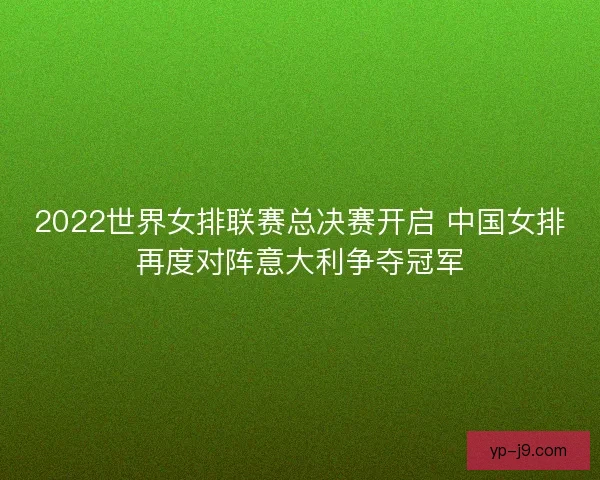 2022世界女排联赛总决赛开启 中国女排再度对阵意大利争夺冠军