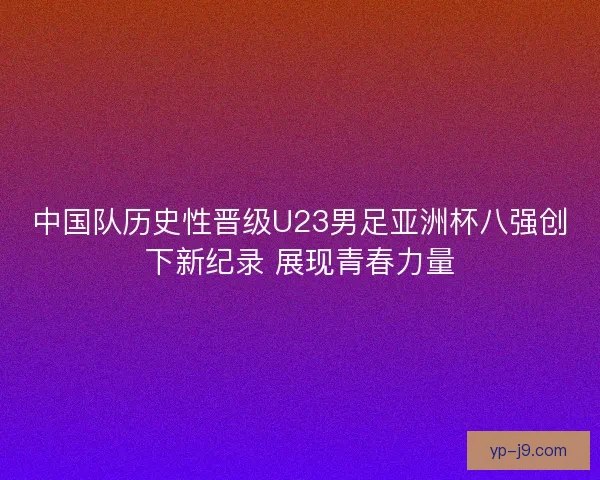 中国队历史性晋级U23男足亚洲杯八强创下新纪录 展现青春力量
