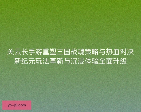 关云长手游重塑三国战魂策略与热血对决新纪元玩法革新与沉浸体验全面升级
