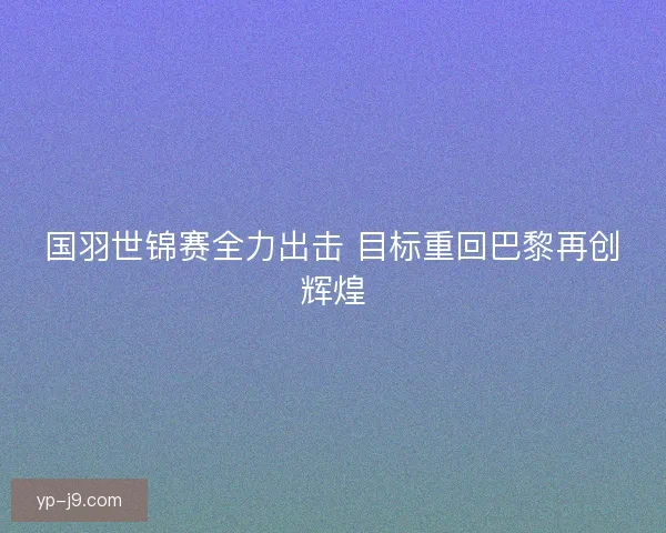 国羽世锦赛全力出击 目标重回巴黎再创辉煌