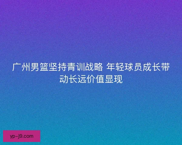 广州男篮坚持青训战略 年轻球员成长带动长远价值显现 广州男篮坚持青训战略 年轻球员成长带动长远价值显现