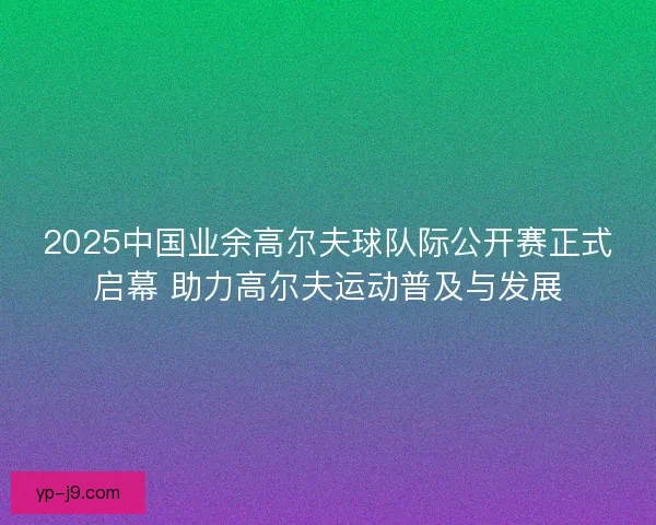 2025中国业余高尔夫球队际公开赛正式启幕 助力高尔夫运动普及与发展