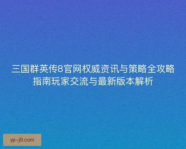 三国群英传8官网权威资讯与策略全攻略指南玩家交流与最新版本解析