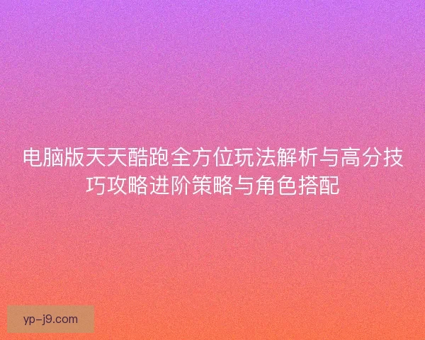 电脑版天天酷跑全方位玩法解析与高分技巧攻略进阶策略与角色搭配