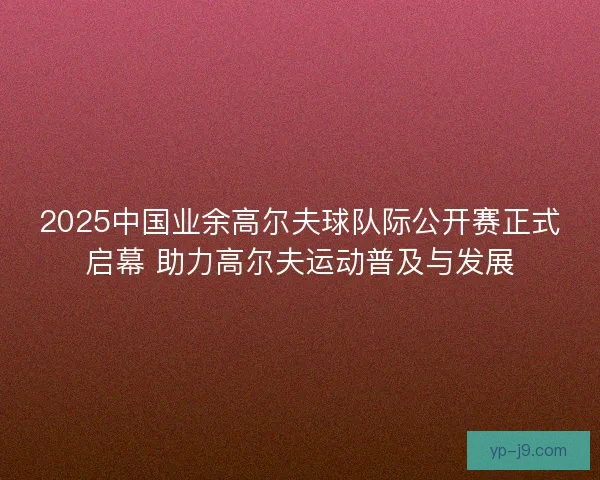 2025中国业余高尔夫球队际公开赛正式启幕 助力高尔夫运动普及与发展