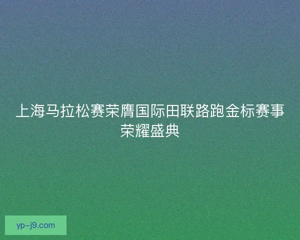 上海马拉松赛荣膺国际田联路跑金标赛事荣耀盛典