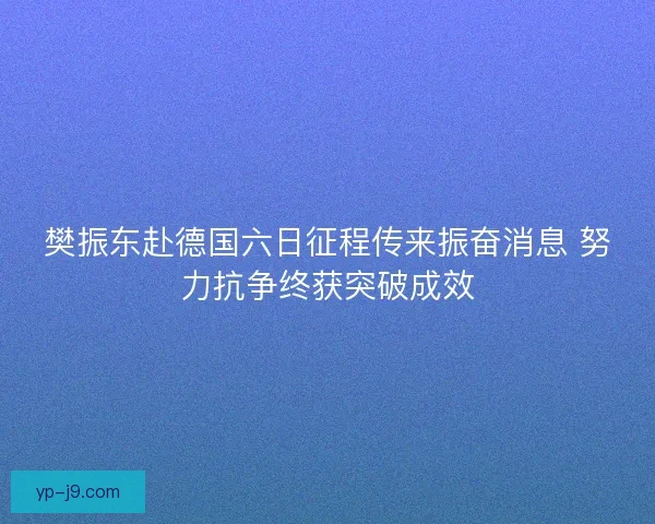 樊振东赴德国六日征程传来振奋消息 努力抗争终获突破成效