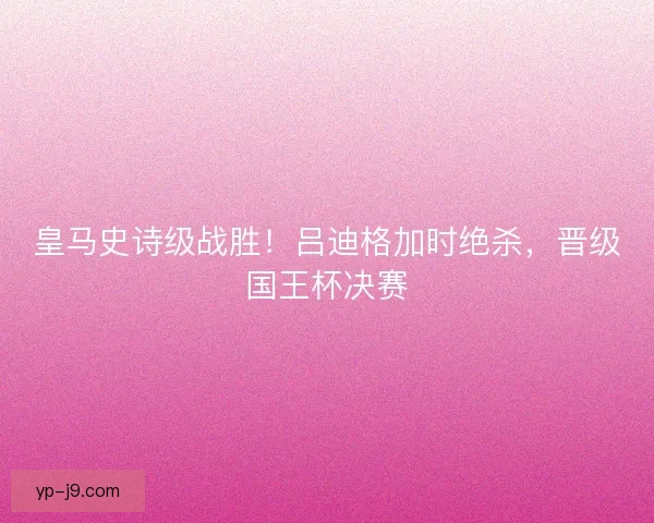 皇马史诗级战胜！吕迪格加时绝杀，晋级国王杯决赛