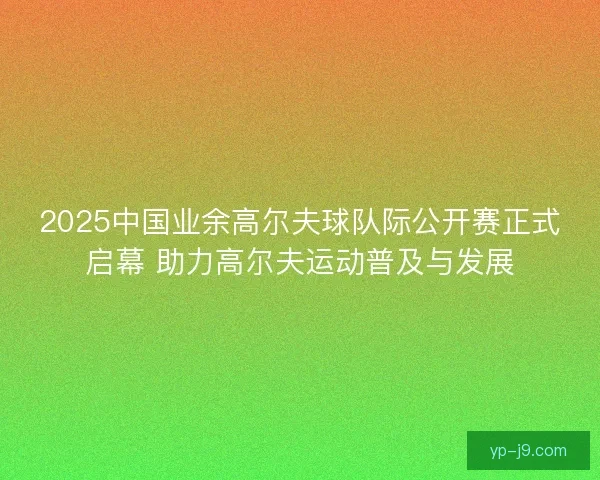 2025中国业余高尔夫球队际公开赛正式启幕 助力高尔夫运动普及与发展
