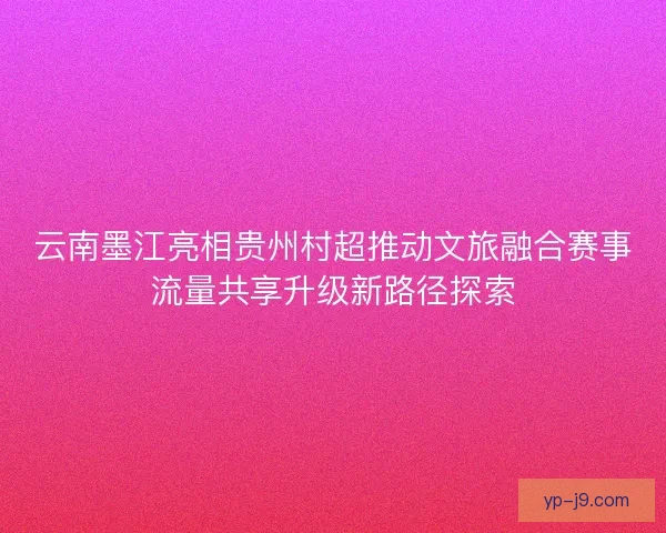 云南墨江亮相贵州村超推动文旅融合赛事流量共享升级新路径探索