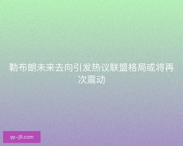 勒布朗未来去向引发热议联盟格局或将再次震动