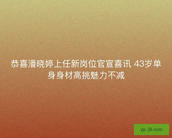 恭喜潘晓婷上任新岗位官宣喜讯 43岁单身身材高挑魅力不减