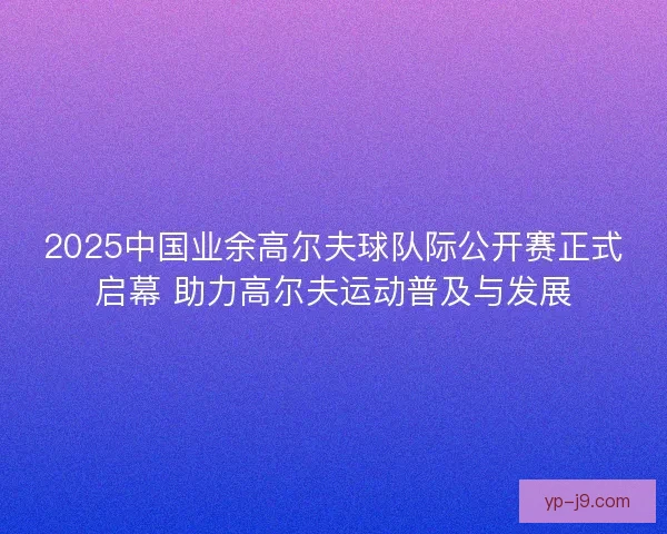 2025中国业余高尔夫球队际公开赛正式启幕 助力高尔夫运动普及与发展