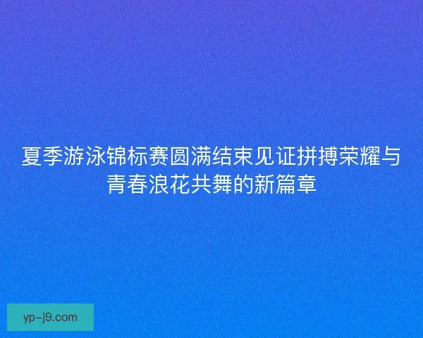 夏季游泳锦标赛圆满结束见证拼搏荣耀与青春浪花共舞的新篇章 夏季游泳锦标赛圆满结束见证拼搏荣耀与青春浪花共舞的新篇章