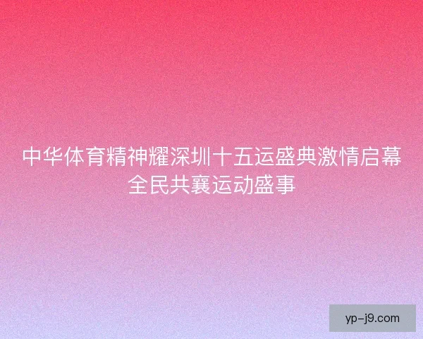 中华体育精神耀深圳十五运盛典激情启幕全民共襄运动盛事 中华体育精神耀深圳十五运盛典激情启幕全民共襄运动盛事
