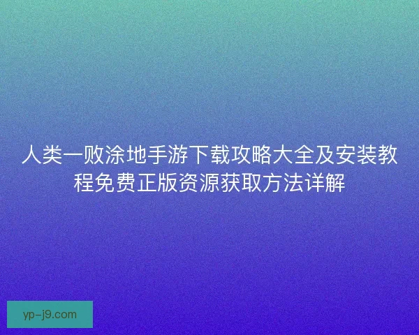 人类一败涂地手游下载攻略大全及安装教程免费正版资源获取方法详解 人类一败涂地手游下载攻略大全及安装教程免费正版资源获取方法详解