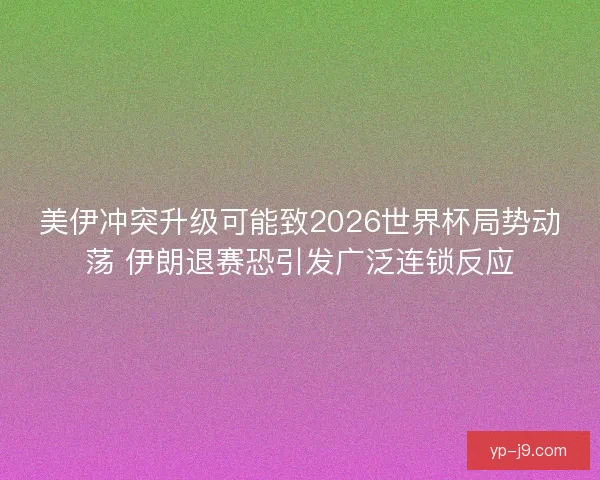 美伊冲突升级可能致2026世界杯局势动荡 伊朗退赛恐引发广泛连锁反应