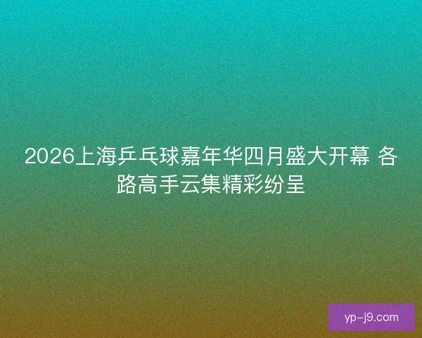 2026上海乒乓球嘉年华四月盛大开幕 各路高手云集精彩纷呈