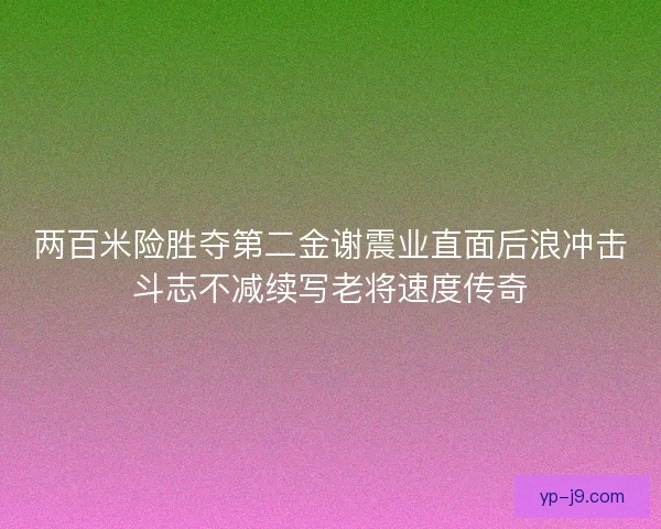 两百米险胜夺第二金谢震业直面后浪冲击斗志不减续写老将速度传奇
