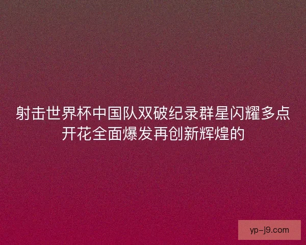 射击世界杯中国队双破纪录群星闪耀多点开花全面爆发再创新辉煌的