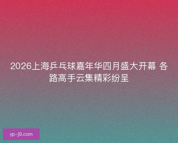 2026上海乒乓球嘉年华四月盛大开幕 各路高手云集精彩纷呈