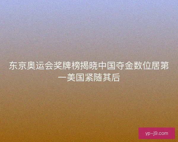 东京奥运会奖牌榜揭晓中国夺金数位居第一美国紧随其后