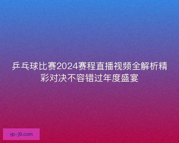 乒乓球比赛2024赛程直播视频全解析精彩对决不容错过年度盛宴